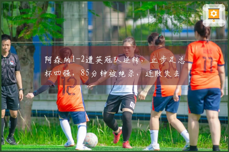 阿森纳1-2遭英冠队逆转，止步足总杯四强，85分钟被绝杀，连败失去两项冠军