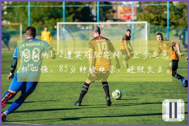 阿森纳1-2遭英冠队逆转，止步足总杯四强，85分钟被绝杀，连败失去两项冠军