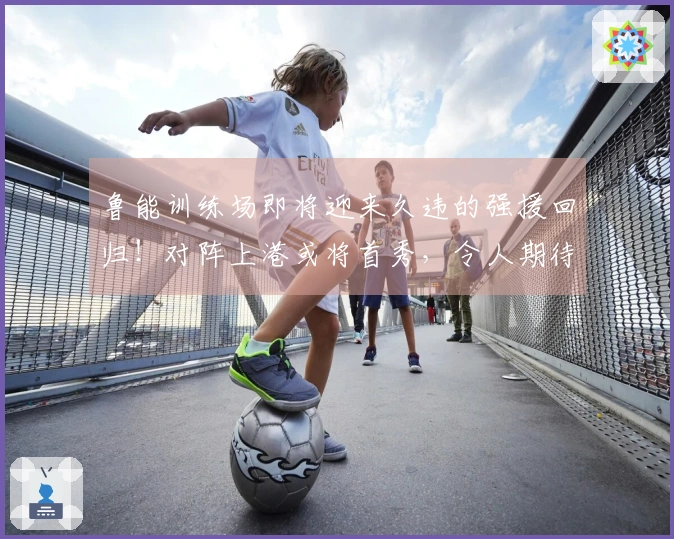 鲁能训练场即将迎来久违的强援回归！对阵上港或将首秀，令人期待