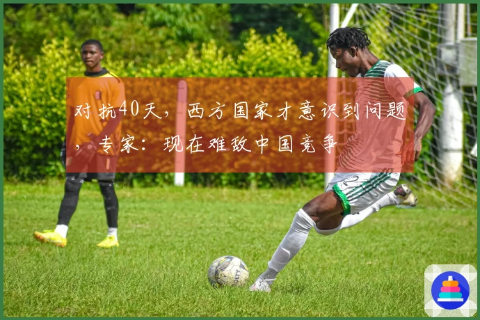 对抗40天，西方国家才意识到问题，专家：现在难敌中国竞争