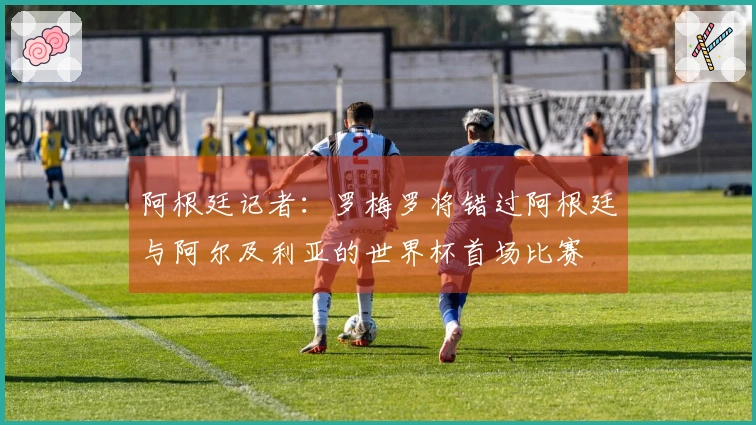 阿根廷记者：罗梅罗将错过阿根廷与阿尔及利亚的世界杯首场比赛