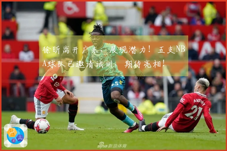 徐昕离开广东，展现潜力！五支NBA球队已邀请试训，期待亮相！