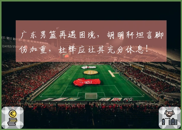 广东男篮再遇困境，胡明轩坦言脚伤加重，杜锋应让其充分休息！