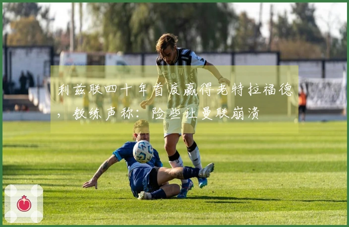 利兹联四十年首度赢得老特拉福德,教练声称:险些让曼联崩溃