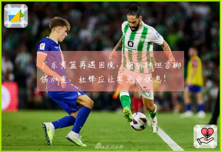 广东男篮再遇困境，胡明轩坦言脚伤加重，杜锋应让其充分休息！