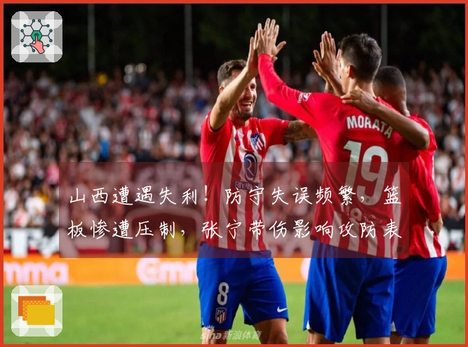 山西遭遇失利！防守失误频繁，篮板惨遭压制，张宁带伤影响攻防表现