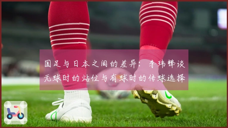 国足与日本之间的差异：李玮锋谈无球时的站位与有球时的传球选择