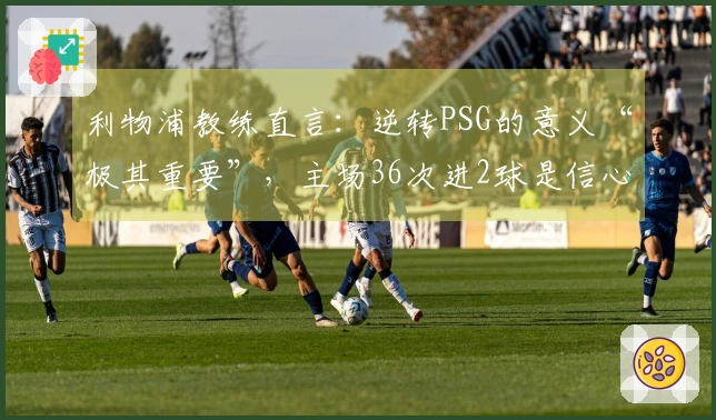 利物浦教练直言：逆转PSG的意义“极其重要”，主场36次进2球是信心来源